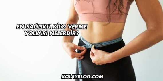 En Sağlıklı Kilo Verme Yolları Nelerdir?